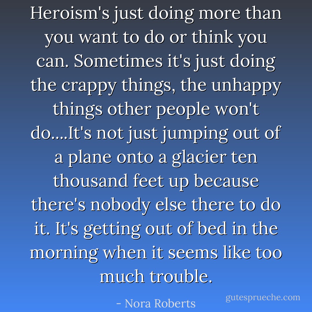 Heroism's just doing more than you want to do or think you can. Sometimes it's just doing the crappy things, the unhappy things other people won't do....It's not just jumping out of a plane onto a glacier ten thousand feet up because there's nobody else there to do it. It's getting out of bed in the morning when it seems like too much trouble. - Nora Roberts