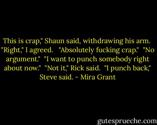 This is crap," Shaun said, withdrawing his arm.<br /><br />"Right," I agreed. <br /><br />"Absolutely fucking crap."<br /><br />"No argument."<br /><br />"I want to punch somebody right about now."<br /><br />"Not it," Rick said.<br /><br />"I punch back," Steve said. - Mira Grant