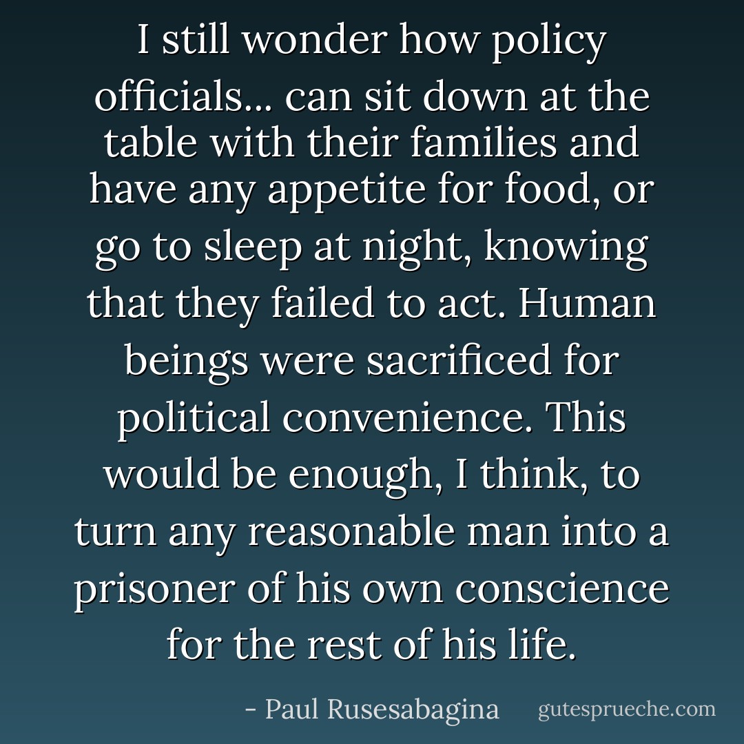 I still wonder how policy officials... can sit down at the table with their families and have any appetite for food, or go to sleep at night, knowing that they failed to act. Human beings were sacrificed for political convenience. This would be enough, I think, to turn any reasonable man into a prisoner of his own conscience for the rest of his life. - Paul Rusesabagina