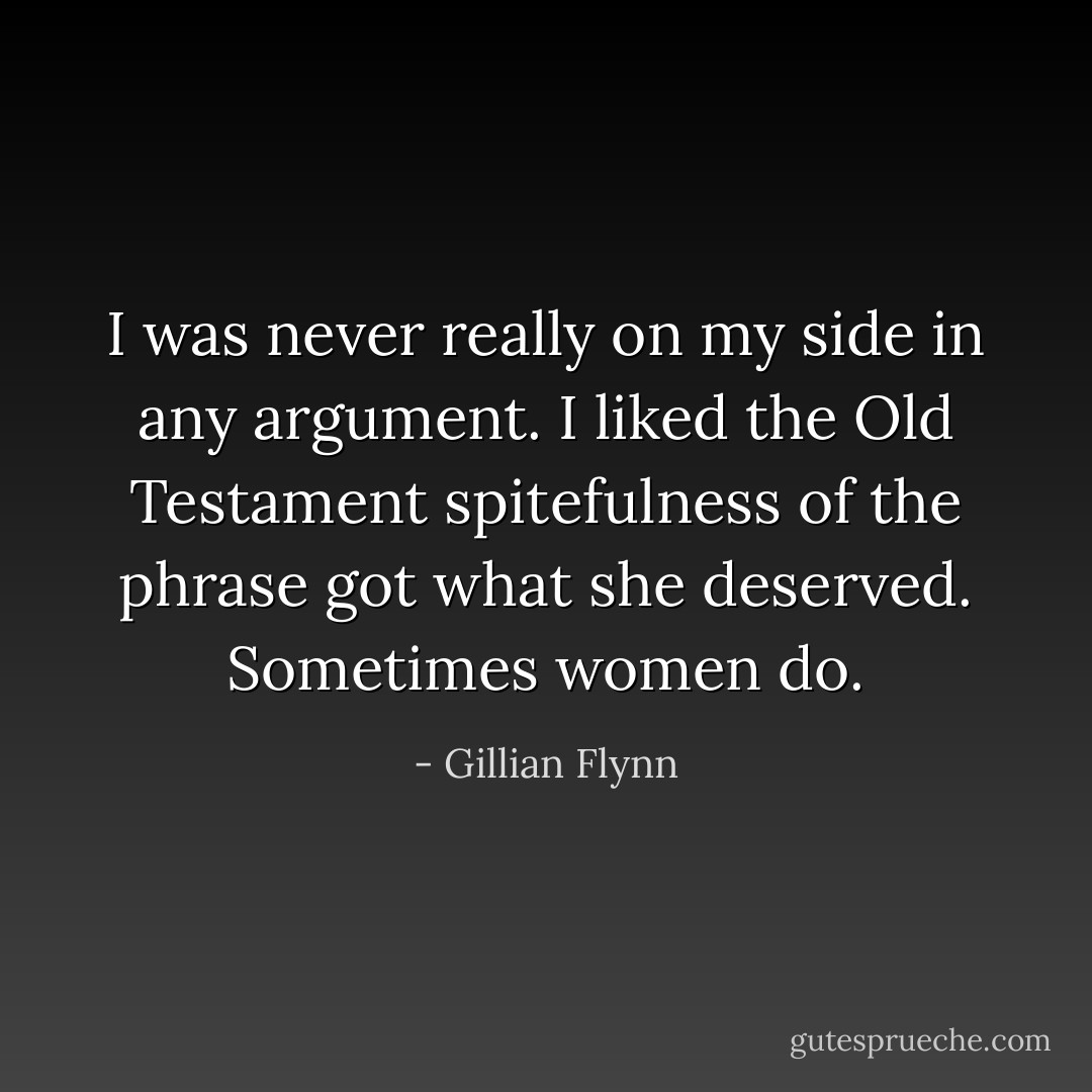 I was never really on my side in any argument. I liked the Old Testament spitefulness of the phrase <i>got what she deserved.</i> Sometimes women do. - Gillian Flynn