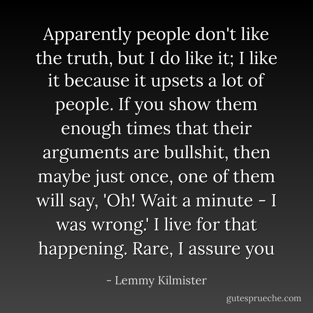 Apparently people don't like the truth, but I do like it; I like it because it upsets a lot of people. If you show them enough times that their arguments are bullshit, then maybe just once, one of them will say, 'Oh! Wait a minute - I was wrong.' I live for that happening. Rare, I assure you - Lemmy Kilmister