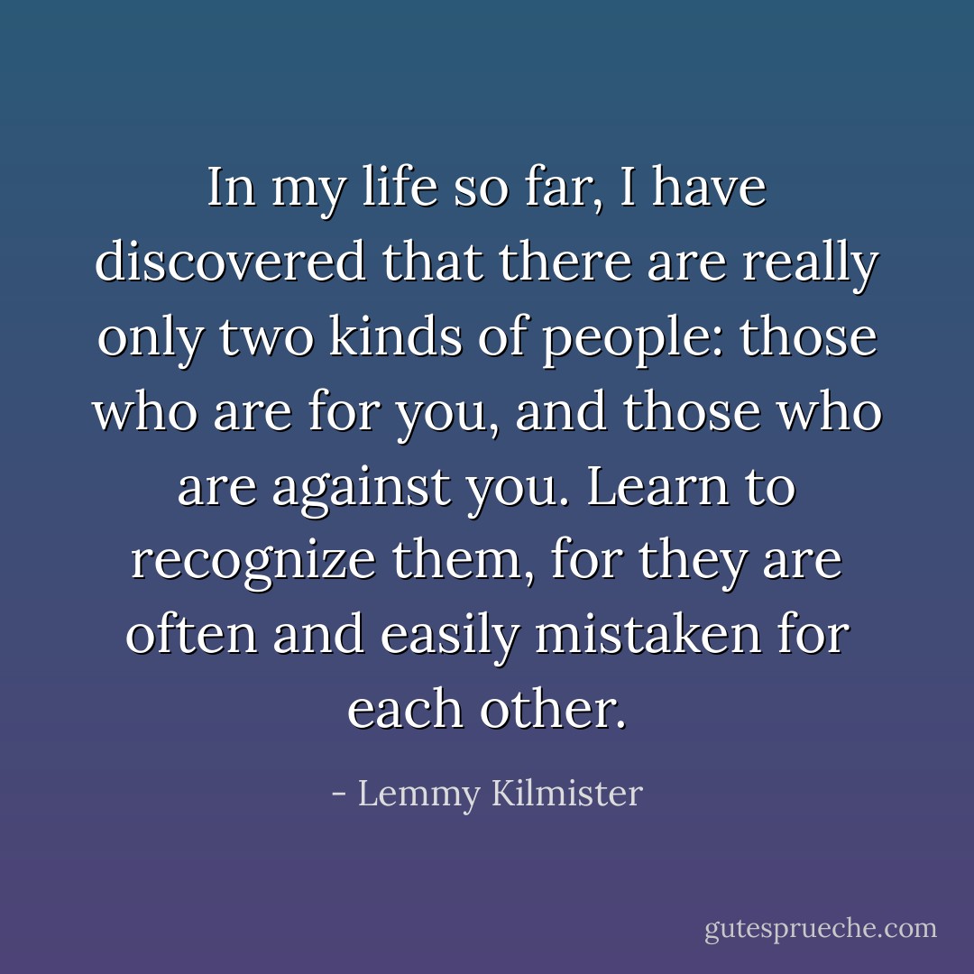 In my life so far, I have discovered that there are really only two kinds of people: those who are for you, and those who are against you. Learn to recognize them, for they are often and easily mistaken for each other. - Lemmy Kilmister