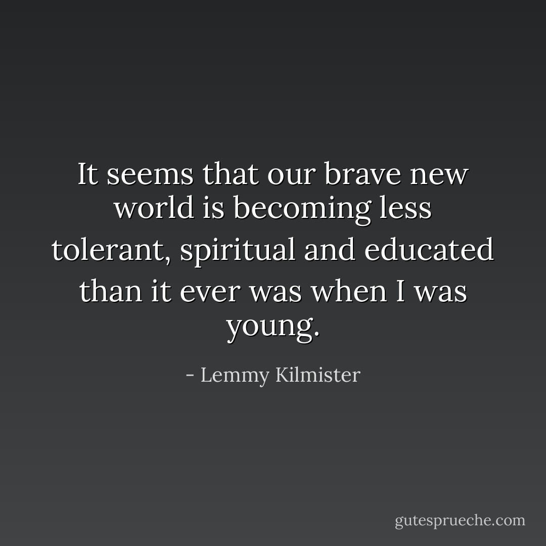 It seems that our brave new world is becoming less tolerant, spiritual and educated than it ever was when I was young. - Lemmy Kilmister