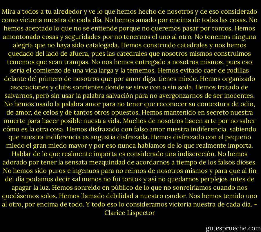 Mira a todos a tu alrededor y ve lo que hemos hecho de nosotros y de eso considerado como victoria nuestra de cada día. No hemos amado por encima de todas las cosas. No hemos aceptado lo que no se entiende porque no queremos pasar por tontos. Hemos amontonado cosas y seguridades por no tenernos el uno al otro. No tenemos ninguna alegría que no haya sido catalogada. Hemos construido catedrales y nos hemos quedado del lado de afuera, pues las catedrales que nosotros mismos construimos tememos que sean trampas. No nos hemos entregado a nosotros mismos, pues eso sería el comienzo de una vida larga y la tememos. Hemos evitado caer de rodillas delante del primero de nosotros que por amor diga: tienes miedo. Hemos organizado asociaciones y clubs sonrientes donde se sirve con o sin soda. Hemos tratado de salvarnos, pero sin usar la palabra salvación para no avergonzarnos de ser inocentes. No hemos usado la palabra amor para no tener que reconocer su contextura de odio, de amor, de celos y de tantos otros opuestos. Hemos mantenido en secreto nuestra muerte para hacer posible nuestra vida. Muchos de nosotros hacen arte por no saber cómo es la otra cosa. Hemos disfrazado con falso amor nuestra indiferencia, sabiendo que nuestra indiferencia es angustia disfrazada. Hemos disfrazado con el pequeño miedo el gran miedo mayor y por eso nunca hablamos de lo que realmente importa. Hablar de lo que realmente importa es considerado una indiscreción. No hemos adorado por tener la sensata mezquindad de acordarnos a tiempo de los falsos dioses. No hemos sido puros e ingenuos para no reírnos de nosotros mismos y para que al fin del día podamos decir «al menos no fui tonto» y así no quedarnos perplejos antes de apagar la luz. Hemos sonreído en público de lo que no sonreiríamos cuando nos quedásemos solos. Hemos llamado debilidad a nuestro candor. Nos hemos temido uno al otro, por encima de todo. Y todo eso lo consideramos victoria nuestra de cada día. - Clarice Lispector