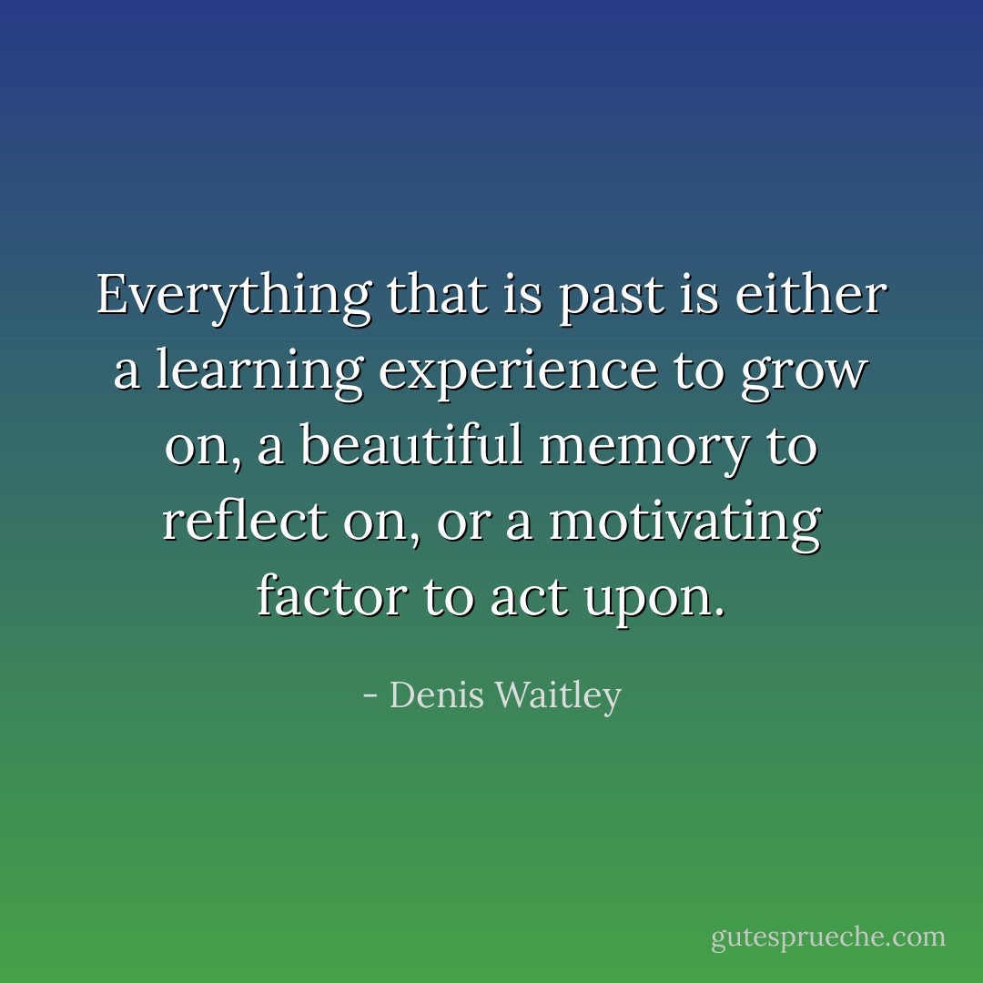 Everything that is past is either a learning experience to grow on, a beautiful memory to reflect on, or a motivating factor to act upon. - Denis Waitley