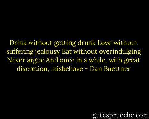 Drink without getting drunk<br />Love without suffering jealousy<br />Eat without overindulging<br />Never argue<br />And once in a while, with great discretion, misbehave - Dan Buettner