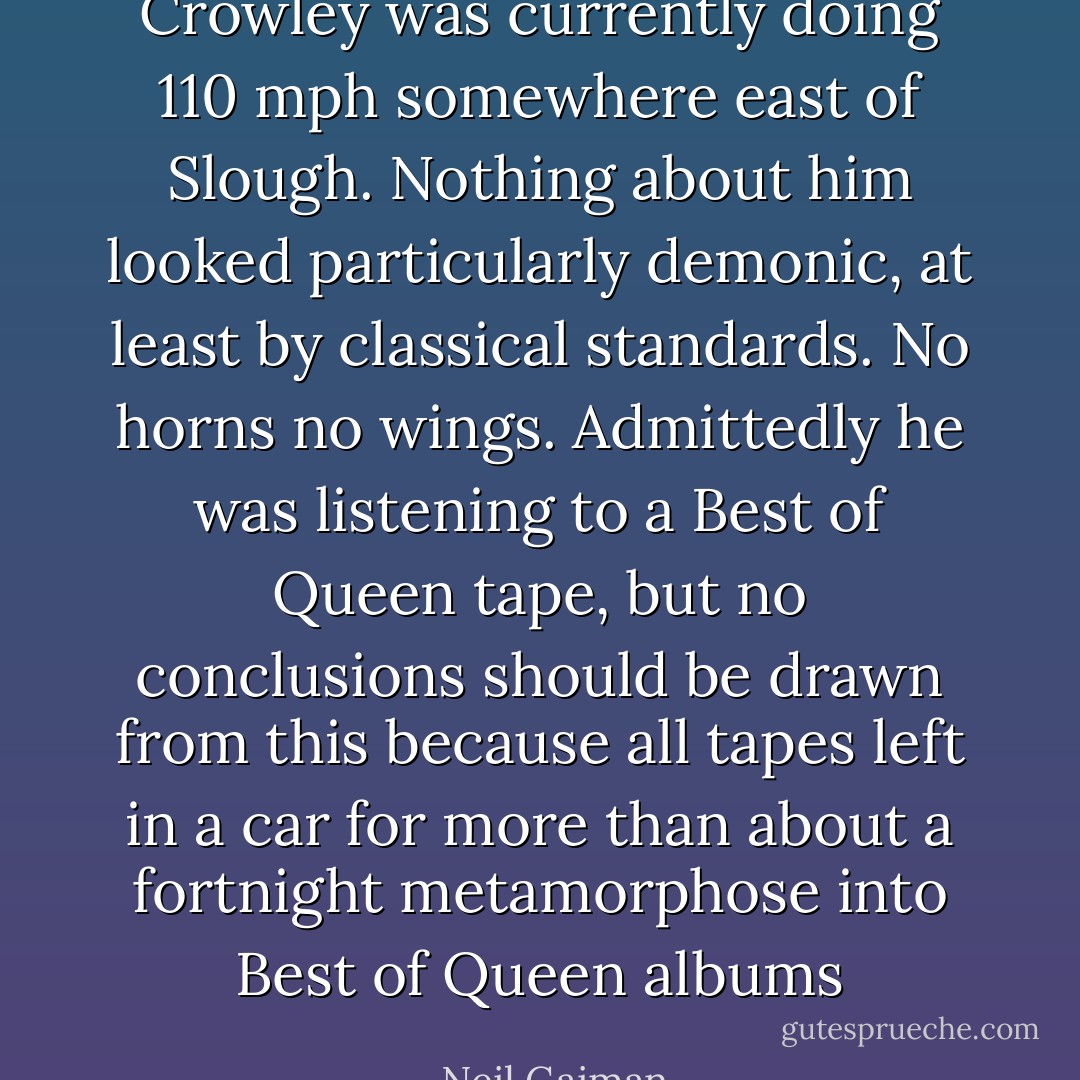 Crowley was currently doing 110 mph somewhere east of Slough. Nothing about him looked particularly demonic, at least by classical standards. No horns no wings. Admittedly he was listening to a Best of Queen tape, but no conclusions should be drawn from this because all tapes left in a car for more than about a fortnight metamorphose into Best of Queen albums - Neil Gaiman