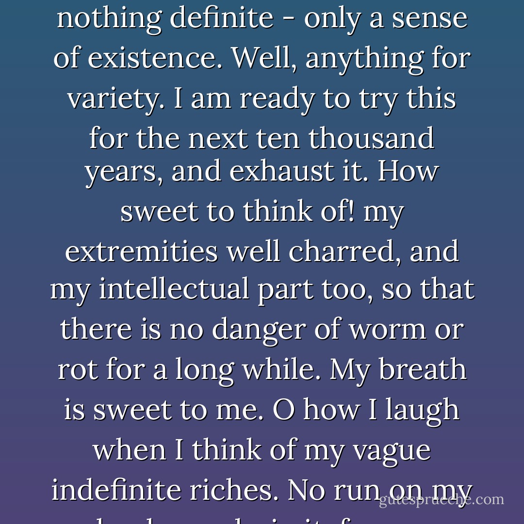 I am grateful for what I am and have. My thanksgiving is perpetual. It is surprising how contented one can be with nothing definite - only a sense of existence. Well, anything for variety. I am ready to try this for the next ten thousand years, and exhaust it. How sweet to think of! my extremities well charred, and my intellectual part too, so that there is no danger of worm or rot for a long while. My breath is sweet to me. O how I laugh when I think of my vague indefinite riches. No run on my bank can drain it, for my wealth is not possession but enjoyment. - Henry David Thoreau