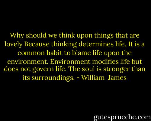 Why should we think upon things that are lovely Because thinking determines life. It is a common habit to blame life upon the environment. Environment modifies life but does not govern life. The soul is stronger than its surroundings. - William  James