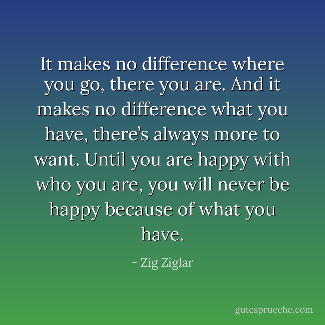 It makes no difference where you go, there you are. And it makes no difference what you have, there’s always more to want. Until you are happy with who you are, you will never be happy because of what you have. - Zig Ziglar