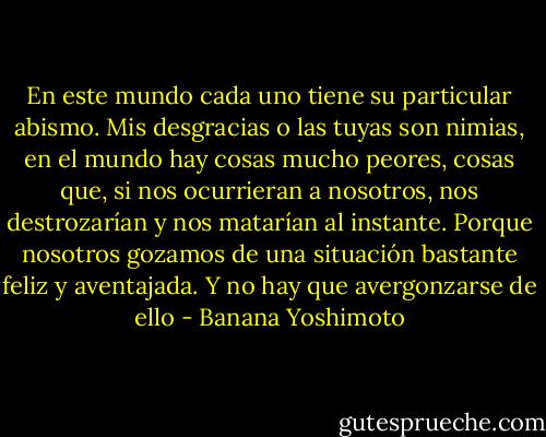 En este mundo cada uno tiene su particular abismo. Mis desgracias o las tuyas son nimias, en el mundo hay cosas mucho peores, cosas que, si nos ocurrieran a nosotros, nos destrozarían y nos matarían al instante. Porque nosotros gozamos de una situación bastante feliz y aventajada. Y no hay que avergonzarse de ello - Banana Yoshimoto