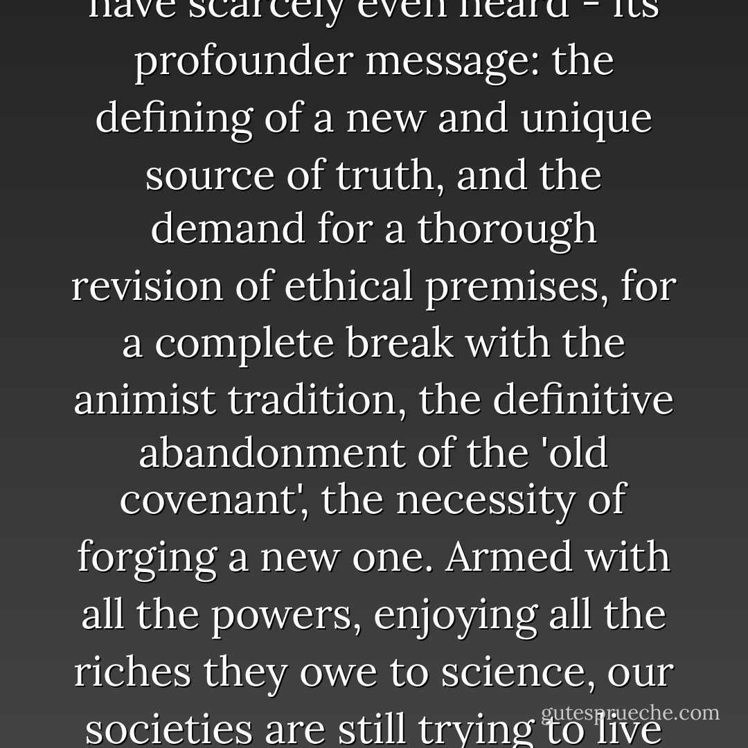 Modern societies accepted the treasures and the power offered them by science. But they have not accepted - they have scarcely even heard - its profounder message: the defining of a new and unique source of truth, and the demand for a thorough revision of ethical premises, for a complete break with the animist tradition, the definitive abandonment of the 'old covenant', the necessity of forging a new one. Armed with all the powers, enjoying all the riches they owe to science, our societies are still trying to live by and to teach systems of values already blasted at the root by science itself. - Jacques Monod