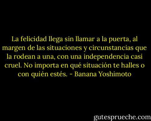 La felicidad llega sin llamar a la puerta, al margen de las situaciones y circunstancias que la rodean a una, con una independencia casi cruel. No importa en qué situación te halles o con quién estés. - Banana Yoshimoto