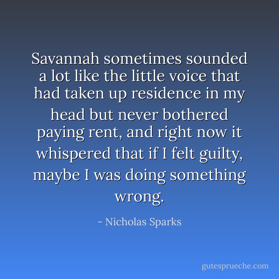Savannah sometimes sounded a lot like the little voice that had taken up residence in my head but never bothered paying rent, and right now it whispered that if I felt guilty, maybe I was doing something wrong. - Nicholas Sparks