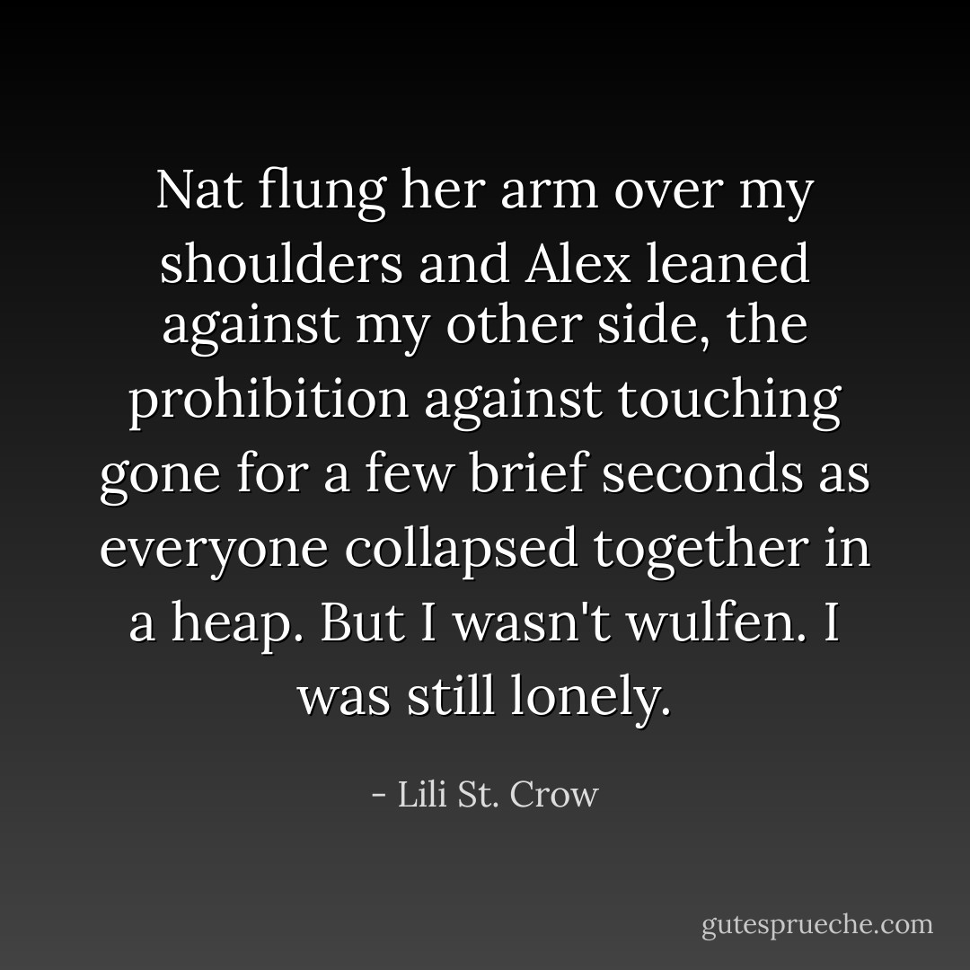 Nat flung her arm over my shoulders and Alex leaned against my other side, the prohibition against touching gone for a few brief seconds as everyone collapsed together in a heap.<br />But I wasn't wulfen. I was still lonely. - Lili St. Crow