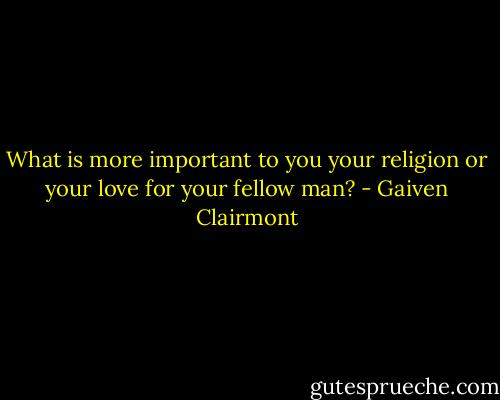 What is more important to you your religion or your love for your fellow man? - Gaiven Clairmont