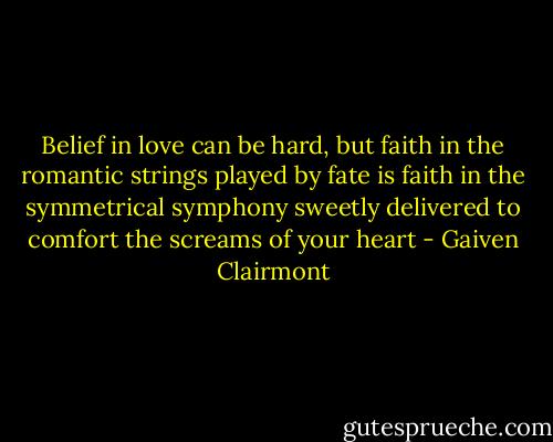 Belief in love can be hard, but faith in the romantic strings played by fate is faith in the symmetrical symphony sweetly delivered to comfort the screams of your heart - Gaiven Clairmont