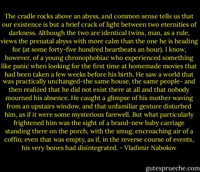 The cradle rocks above an abyss, and common sense tells us that our existence is but a brief crack of light between two eternities of darkness. Although the two are identical twins, man, as a rule, views the prenatal abyss with more calm than the one he is heading for (at some forty-five hundred heartbeats an hour). I know, however, of a young chronophobiac who experienced something like panic when looking for the first time at homemade movies that had been taken a few weeks before his birth. He saw a world that was practically unchanged-the same house, the same people- and then realized that he did not exist there at all and that nobody mourned his absence. He caught a glimpse of his mother waving from an upstairs window, and that unfamiliar gesture disturbed him, as if it were some mysterious farewell. But what particularly frightened him was the sight of a brand-new baby carriage standing there on the porch, with the smug, encroaching air of a coffin; even that was empty, as if, in the reverse course of events, his very bones had disintegrated. - Vladimir Nabokov