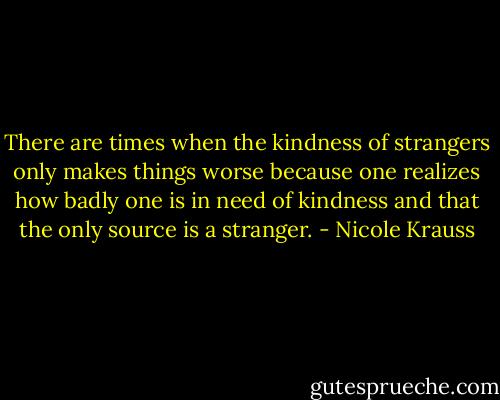 There are times when the kindness of strangers only makes things worse because one realizes how badly one is in need of kindness and that the only source is a stranger. - Nicole Krauss