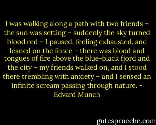 I was walking along a path with two friends – the sun was setting – suddenly the sky turned blood red – I paused, feeling exhausted, and leaned on the fence – there was blood and tongues of fire above the blue-black fjord and the city – my friends walked on, and I stood there trembling with anxiety – and I sensed an infinite scream passing through nature. - Edvard Munch