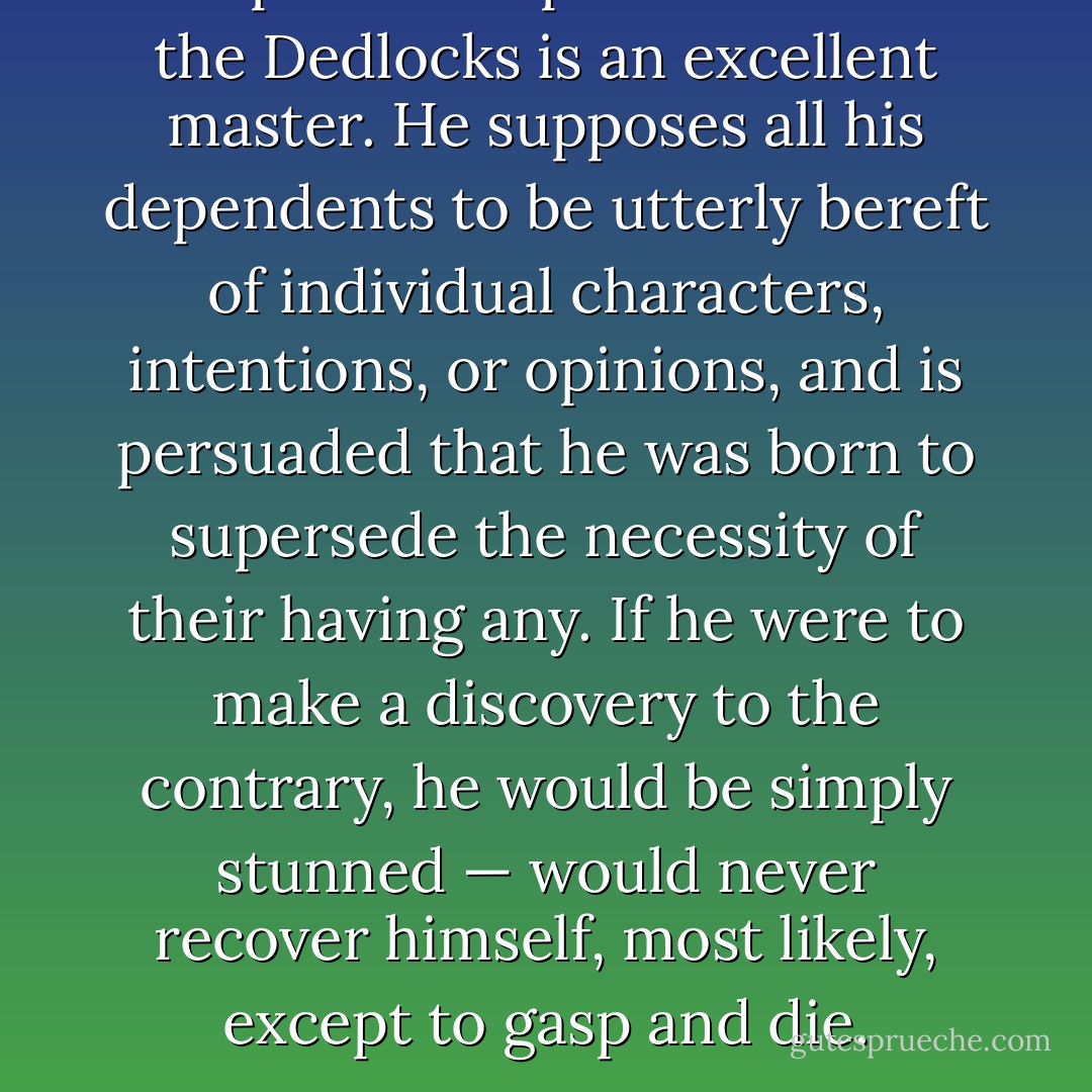 The present representative of the Dedlocks is an excellent master. He supposes all his dependents to be utterly bereft of individual characters, intentions, or opinions, and is persuaded that he was born to supersede the necessity of their having any. If he were to make a discovery to the contrary, he would be simply stunned — would never recover himself, most likely, except to gasp and die. - Charles Dickens