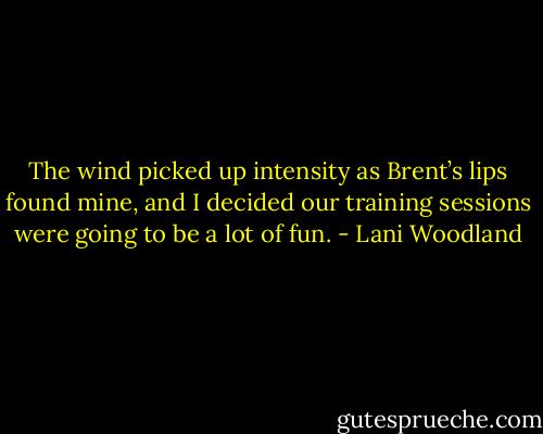 The wind picked up intensity as Brent’s lips found<br />mine, and I decided our training sessions were going to be<br />a lot of fun. - Lani Woodland