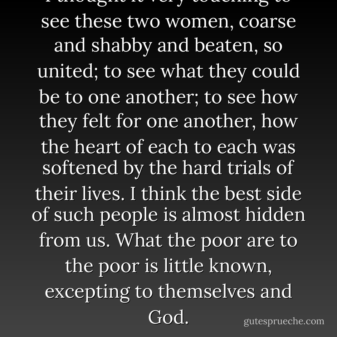 I thought it very touching to see these two women, coarse and shabby and beaten, so united; to see what they could be to one another; to see how they felt for one another, how the heart of each to each was softened by the hard trials of their lives. I think the best side of such people is almost hidden from us. What the poor are to the poor is little known, excepting to themselves and God. - Charles Dickens