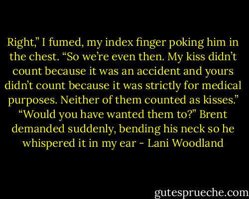 Right,” I fumed, my index finger poking him in the<br />chest. “So we’re even then. My kiss didn’t count because it<br />was an accident and yours didn’t count because it was<br />strictly for medical purposes. Neither of them counted as<br />kisses.”<br />“Would you have wanted them to?” Brent demanded<br />suddenly, bending his neck so he whispered it in my ear - Lani Woodland