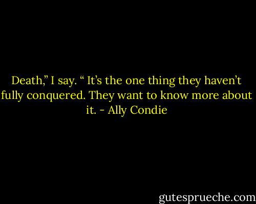 Death,” I say. “ It’s the one thing they haven’t fully conquered. They want to know more about it. - Ally Condie