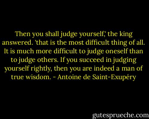 Then you shall judge yourself,' the king answered. 'that is the most difficult thing of all. It is much more difficult to judge oneself than to judge others. If you succeed in judging yourself rightly, then you are indeed a man of true wisdom. - Antoine de Saint-Exupéry