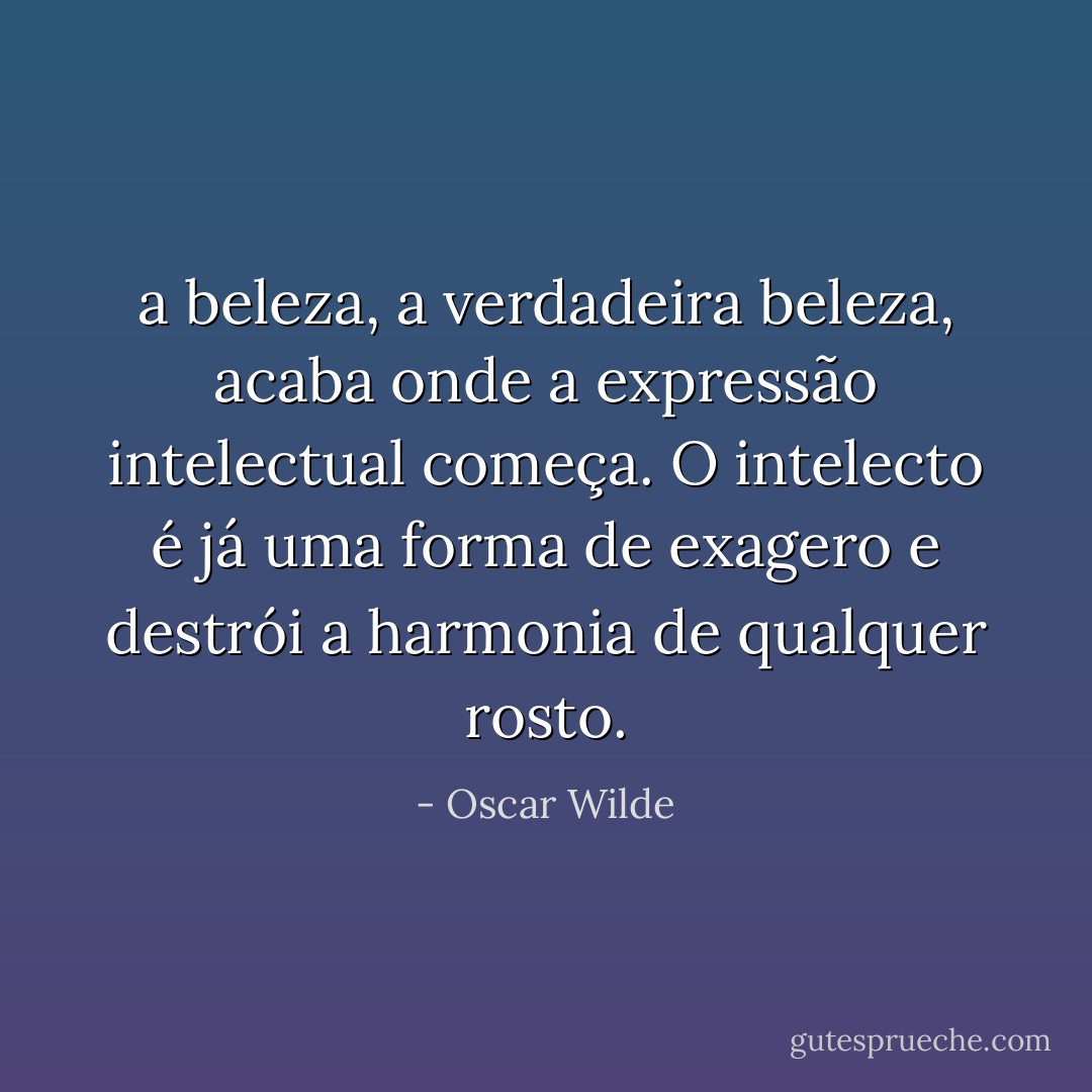 a beleza, a verdadeira beleza, acaba onde a expressão intelectual começa. O intelecto é já uma forma de exagero e destrói a harmonia de qualquer rosto. - Oscar Wilde