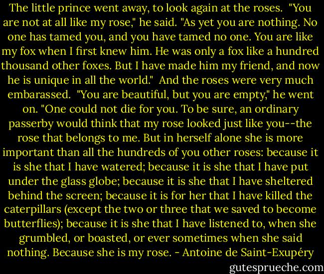 The little prince went away, to look again at the roses.<br /><br />"You are not at all like my rose," he said. "As yet you are nothing. No one has tamed you, and you have tamed no one. You are like my fox when I first knew him. He was only a fox like a hundred thousand other foxes. But I have made him my friend, and now he is unique in all the world."<br /><br />And the roses were very much embarassed.<br /><br />"You are beautiful, but you are empty," he went on. "One could not die for you. To be sure, an ordinary passerby would think that my rose looked just like you--the rose that belongs to me. But in herself alone she is more important than all the hundreds of you other roses: because it is she that I have watered; because it is she that I have put under the glass globe; because it is she that I have sheltered behind the screen; because it is for her that I have killed the caterpillars (except the two or three that we saved to become butterflies); because it is she that I have listened to, when she grumbled, or boasted, or ever sometimes when she said nothing. Because she is my rose. - Antoine de Saint-Exupéry