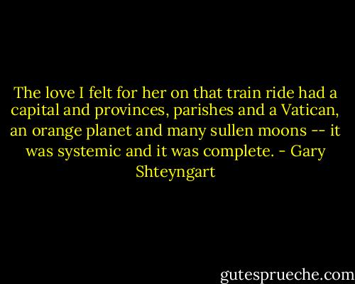 The love I felt for her on that train ride had a capital and provinces, parishes and a Vatican, an orange planet and many sullen moons -- it was systemic and it was complete. - Gary Shteyngart