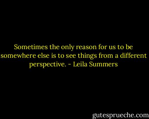 Sometimes the only reason for us to be somewhere else is to see things from a different perspective. - Leila Summers