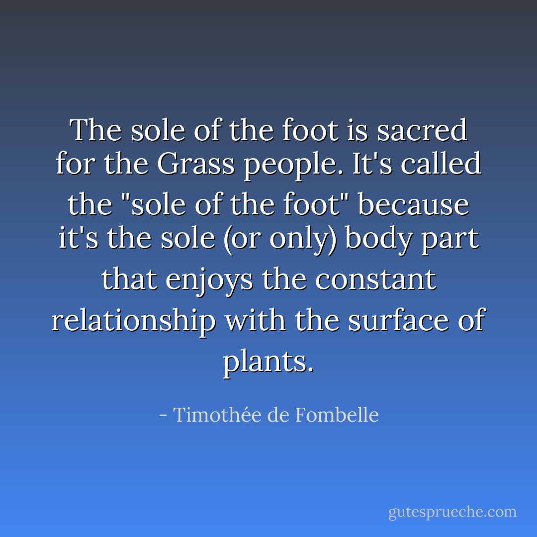 The sole of the foot is sacred for the Grass people. It's called the "sole of the foot" because it's the sole (or only) body part that enjoys the constant relationship with the surface of plants. - Timothée de Fombelle