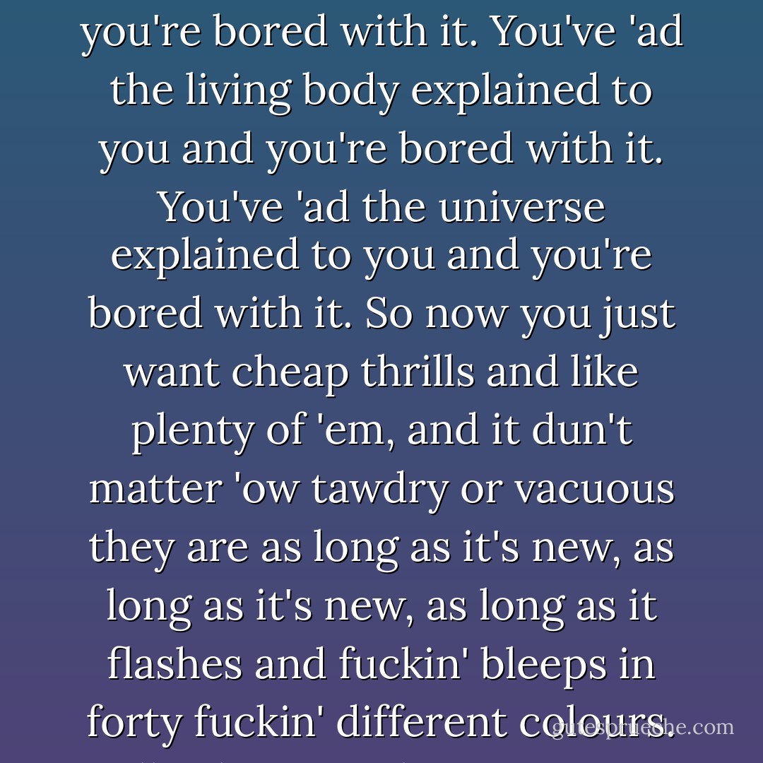 I'm never bored. That's the trouble with everybody -- you're all so bored. You've 'ad nature explained to you and you're bored with it. You've 'ad the living body explained to you and you're bored with it. You've 'ad the universe explained to you and you're bored with it. So now you just want cheap thrills and like plenty of 'em, and it dun't matter 'ow tawdry or vacuous they are as long as it's new, as long as it's new, as long as it flashes and fuckin' bleeps in forty fuckin' different colours. Well, whatever else you can say about me, I'm not fuckin' bored! - Mike Leigh