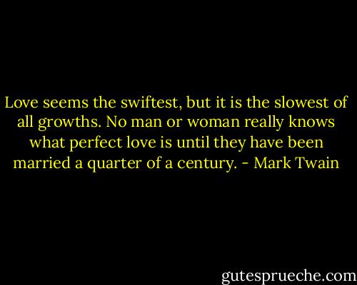 Love seems the swiftest, but it is the slowest of all growths. No man or woman really knows what perfect love is until they have been married a quarter of a century. - Mark Twain