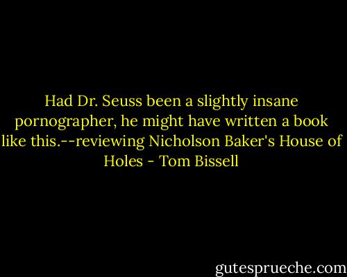 Had Dr. Seuss been a slightly insane pornographer, he might have written a book like this.--reviewing Nicholson Baker's House of Holes - Tom Bissell