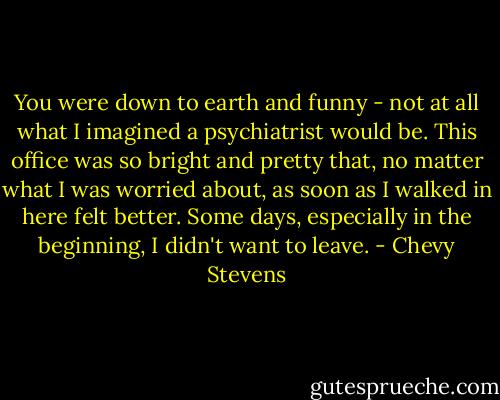You were down to earth and funny - not at all what I imagined a psychiatrist would be. This office was so bright and pretty that, no matter what I was worried about, as soon as I walked in here felt better. Some days, especially in the beginning, I didn't want to leave. - Chevy Stevens