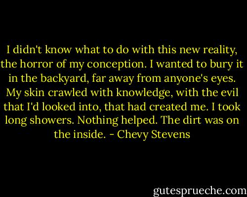 I didn't know what to do with this new reality, the horror of my conception. I wanted to bury it in the backyard, far away from anyone's eyes. My skin crawled with knowledge, with the evil that I'd looked into, that had created me. I took long showers. Nothing helped. The dirt was on the inside. - Chevy Stevens