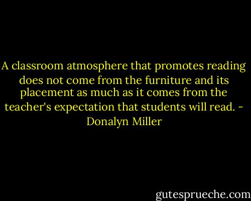 A classroom atmosphere that promotes reading does not come from the furniture and its placement as much as it comes from the teacher's expectation that students will read. - Donalyn Miller
