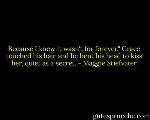 Because I knew it wasn't for forever." Grace touched his hair and he bent his head to kiss her, quiet as a secret. - Maggie Stiefvater
