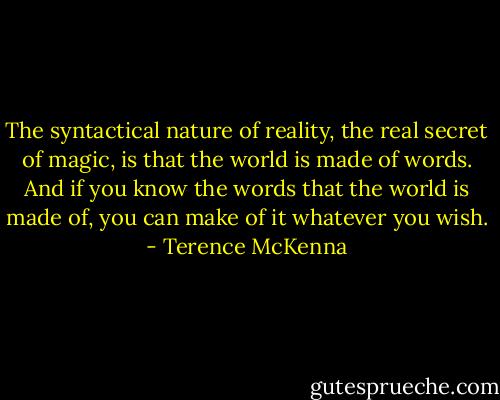 The syntactical nature of reality, the real secret of magic, is that the world is made of words. And if you know the words that the world is made of, you can make of it whatever you wish. - Terence McKenna