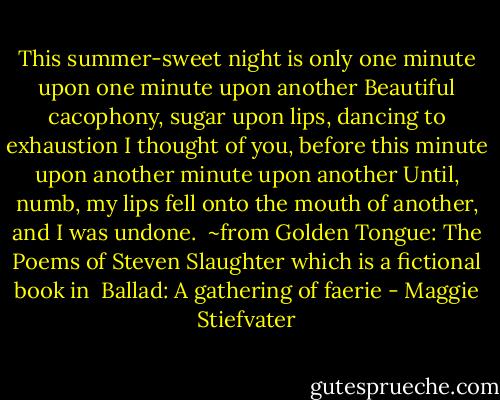 This summer-sweet night is only one minute upon one minute upon another<br />Beautiful cacophony, sugar upon lips, dancing to exhaustion<br />I thought of you, before this minute upon another minute upon another<br />Until, numb, my lips fell onto the mouth of another, and I was undone.<br /><br />~from Golden Tongue: The Poems of Steven Slaughter which is a fictional book in <br />Ballad: A gathering of faerie - Maggie Stiefvater