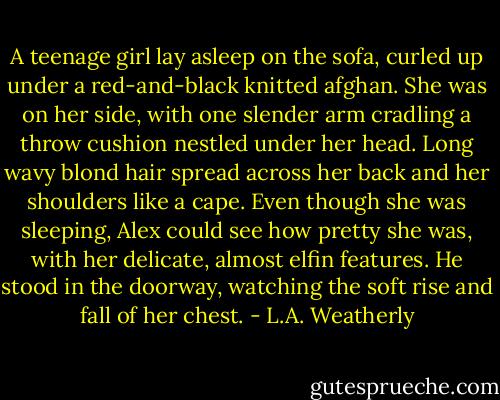 A teenage girl lay asleep on the sofa, curled up under a red-and-black knitted afghan. She was on her side, with one slender arm cradling a throw cushion nestled under her head. Long wavy blond hair spread across her back and her shoulders like a cape. Even though she was sleeping, Alex could see how pretty she was, with her delicate, almost elfin features. He stood in the doorway, watching the soft rise and fall of her chest. - L.A. Weatherly
