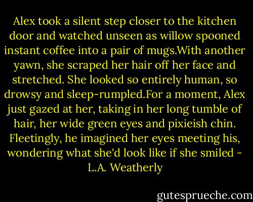 Alex took a silent step closer to the kitchen door and watched unseen as willow spooned instant coffee into a pair of mugs.With another yawn, she scraped her hair off her face and stretched. She looked so entirely human, so drowsy and sleep-rumpled.For a moment, Alex just gazed at her, taking in her long tumble of hair, her wide green eyes and pixieish chin. Fleetingly, he imagined her eyes meeting his, wondering what she'd look like if she smiled - L.A. Weatherly