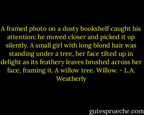 A framed photo on a dusty bookshelf caught his attention; he moved closer and picked it up silently. A small girl with long blond hair was standing under a tree, her face tilted up in delight as its feathery leaves brushed across her face, framing it.<br />A willow tree. Willow. - L.A. Weatherly