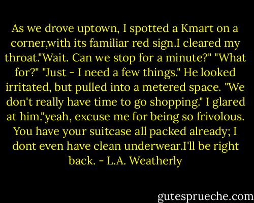 As we drove uptown, I spotted a Kmart on a corner,with its familiar red sign.I cleared my throat."Wait. Can we stop for a minute?"<br />"What for?"<br />"Just - I need a few things."<br />He looked irritated, but pulled into a metered space. "We don't really have time to go shopping."<br />I glared at him."yeah, excuse me for being so frivolous. You have your suitcase all packed already; I dont even have clean underwear.I'll be right back. - L.A. Weatherly