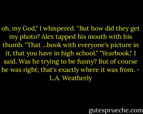 oh, my God," I whispered. "But how did they get my photo?<br />Alex tapped his mouth with his thumb. "That ...book with everyone's picture in it, that you have in high school."<br />"Yearbook," I said. Was he trying to be funny? But of course he was right; that's exactly where it was from. - L.A. Weatherly