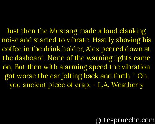 Just then the Mustang made a loud clanking noise and started to vibrate. Hastily shoving his coffee in the drink holder, Alex peered down at the dashoard. None of the warning lights came on, But then with alarming speed the vibration got worse the car jolting back and forth.<br />" Oh, you ancient piece of crap, - L.A. Weatherly